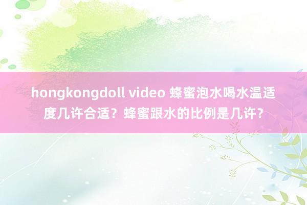 hongkongdoll video 蜂蜜泡水喝水温适度几许合适？蜂蜜跟水的比例是几许？