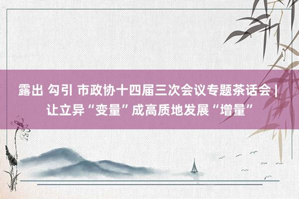 露出 勾引 市政协十四届三次会议专题茶话会 | 让立异“变量”成高质地发展“增量”