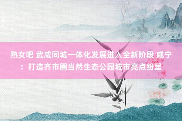 熟女吧 武咸同城一体化发展进入全新阶段 咸宁：打造齐市圈当然生态公园城市亮点纷呈