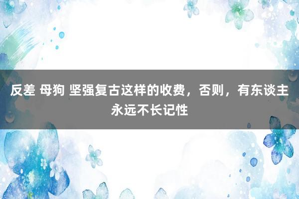 反差 母狗 坚强复古这样的收费，否则，有东谈主永远不长记性