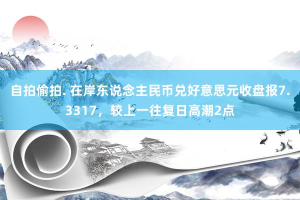 自拍偷拍. 在岸东说念主民币兑好意思元收盘报7.3317，较上一往复日高潮2点