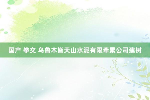 国产 拳交 乌鲁木皆天山水泥有限牵累公司建树